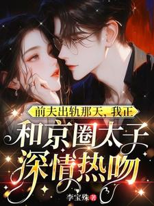 前夫出轨那天，我正和京圈太子深情热吻小说最新章节在哪里可以免费看