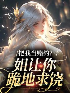 把我当赌约？姐让你跪地求饶完整版小说，把我当赌约？姐让你跪地求饶贺南序周初黎全章小说阅读