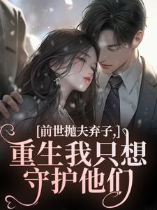 (全文)前世抛夫弃子，重生我只想守护他们（林栀顾征）试读更新章节前世抛夫弃子，重生我只想守护他们免费小说