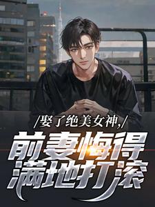 娶了绝美女神，前妻悔得满地打滚完整版小说，娶了绝美女神，前妻悔得满地打滚季星河南清羽全章小说阅读